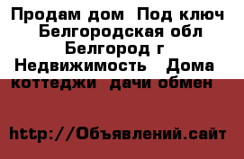 Продам дом “Под ключ“ - Белгородская обл., Белгород г. Недвижимость » Дома, коттеджи, дачи обмен   